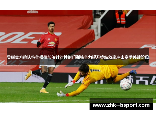 曼联官方确认拉什福德加练针对性射门训练全力提升终结效率冲击赛季关键阶段
