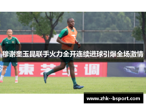 穆谢奎玉昆联手火力全开连续进球引爆全场激情 穆谢奎玉昆联手火力全开连续进球引爆全场激情