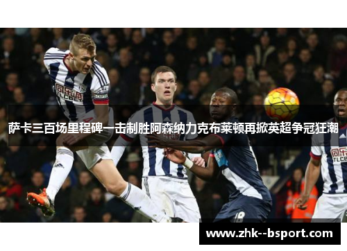 萨卡三百场里程碑一击制胜阿森纳力克布莱顿再掀英超争冠狂潮 萨卡三百场里程碑一击制胜阿森纳力克布莱顿再掀英超争冠狂潮