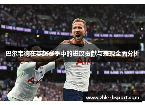 巴尔韦德在英超赛季中的进攻贡献与表现全面分析