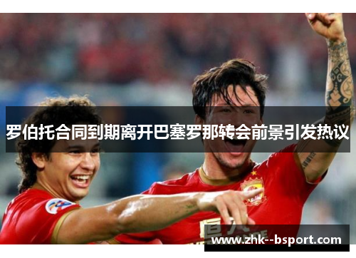 罗伯托合同到期离开巴塞罗那转会前景引发热议