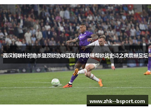 西汉姆联补时绝杀登顶欧协联冠军书写铁锤帮欧战史诗之夜震撼足坛